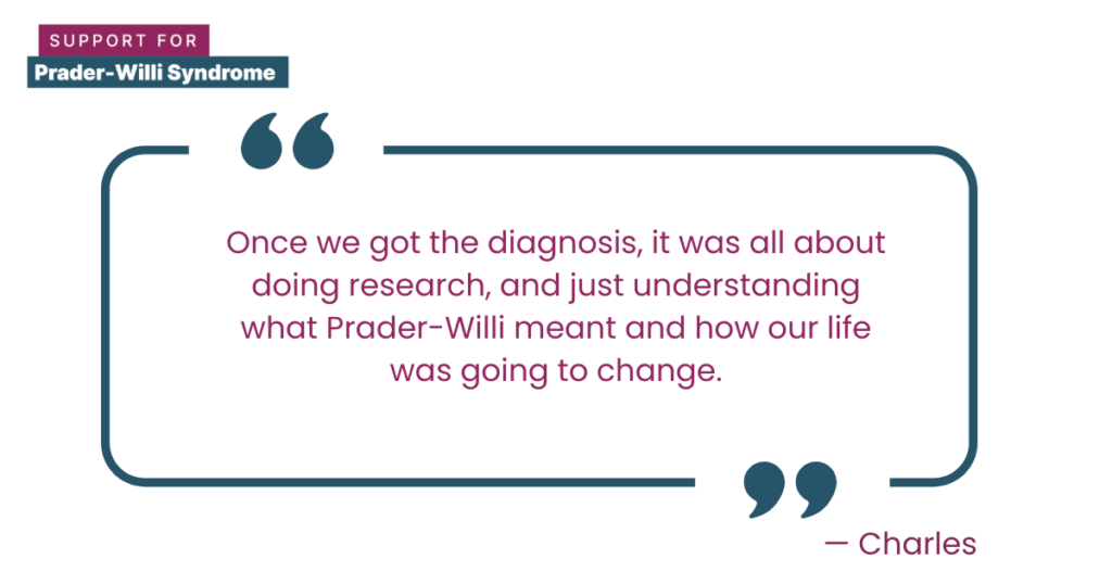 Quote from Charles: "Once we got the diagnosis, it was all about doing research, and just understanding what Prader-Willi meant and how our life was going to change."